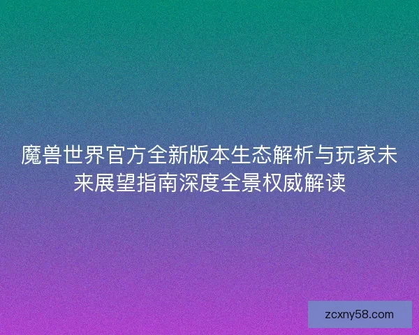魔兽世界官方全新版本生态解析与玩家未来展望指南深度全景权威解读