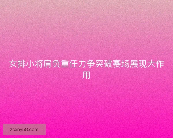 女排小将肩负重任力争突破赛场展现大作用