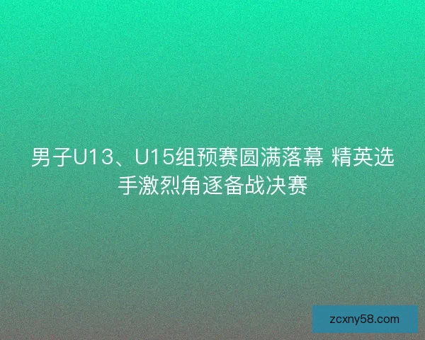 男子U13、U15组预赛圆满落幕 精英选手激烈角逐备战决赛